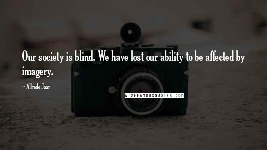 Alfredo Jaar Quotes: Our society is blind. We have lost our ability to be affected by imagery.