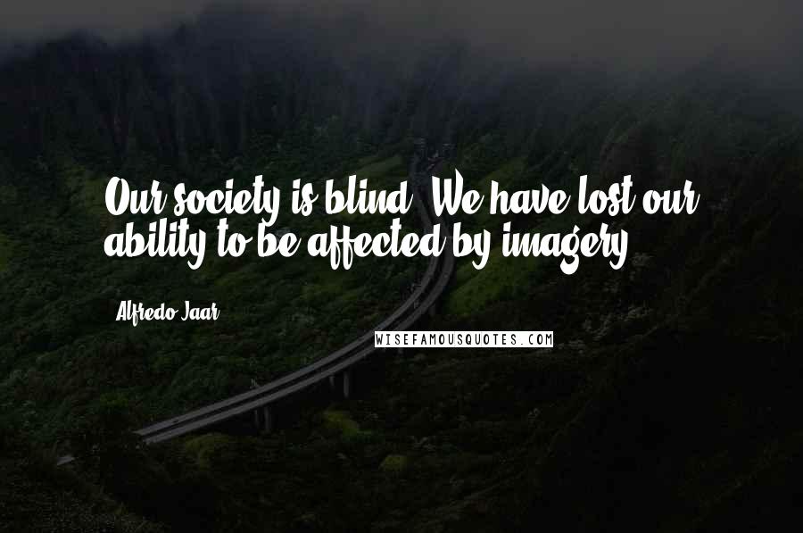 Alfredo Jaar Quotes: Our society is blind. We have lost our ability to be affected by imagery.