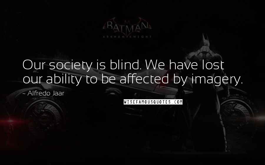 Alfredo Jaar Quotes: Our society is blind. We have lost our ability to be affected by imagery.