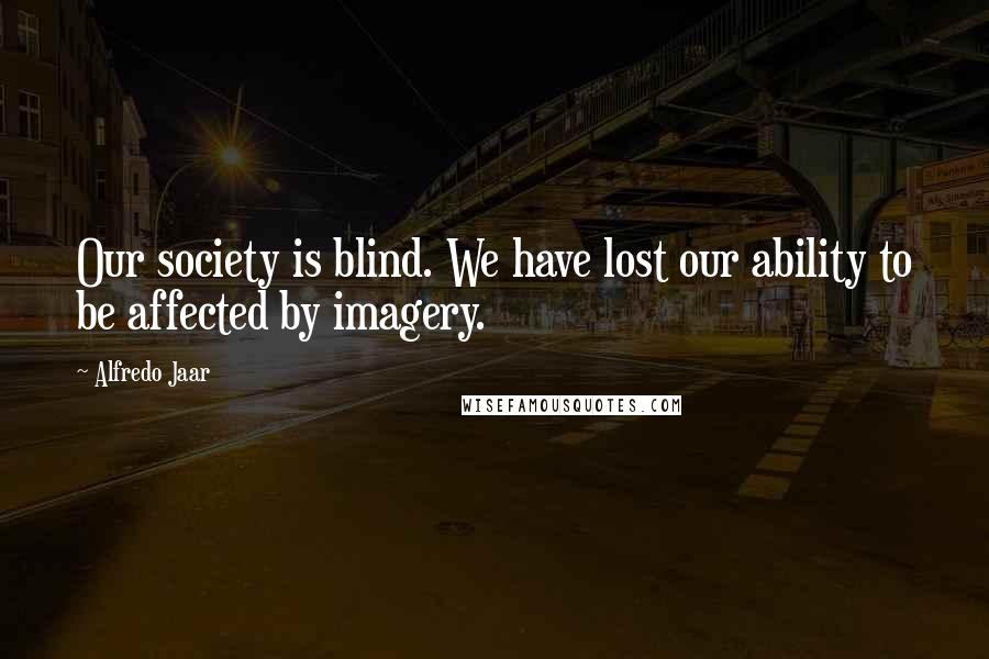 Alfredo Jaar Quotes: Our society is blind. We have lost our ability to be affected by imagery.