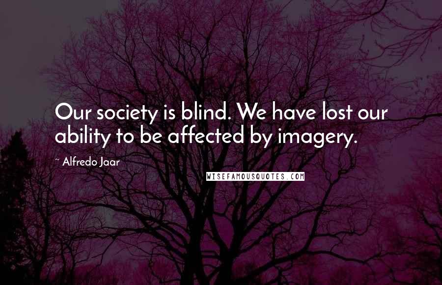 Alfredo Jaar Quotes: Our society is blind. We have lost our ability to be affected by imagery.