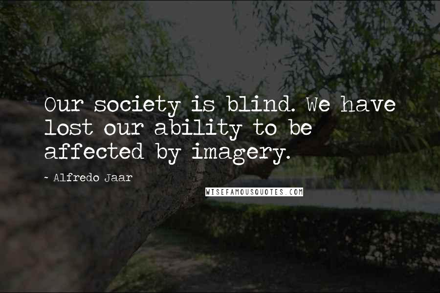 Alfredo Jaar Quotes: Our society is blind. We have lost our ability to be affected by imagery.