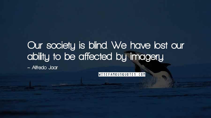 Alfredo Jaar Quotes: Our society is blind. We have lost our ability to be affected by imagery.