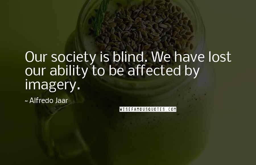 Alfredo Jaar Quotes: Our society is blind. We have lost our ability to be affected by imagery.