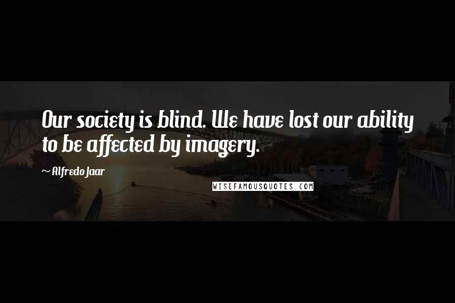 Alfredo Jaar Quotes: Our society is blind. We have lost our ability to be affected by imagery.