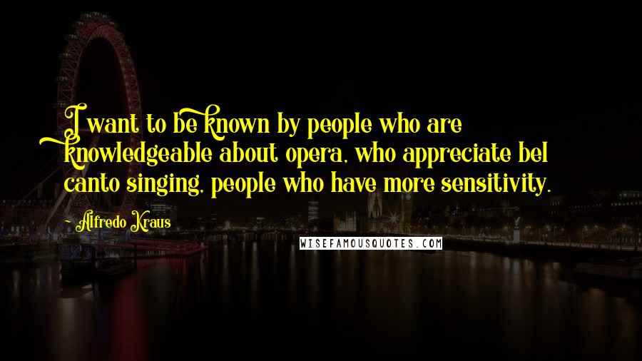 Alfredo Kraus Quotes: I want to be known by people who are knowledgeable about opera, who appreciate bel canto singing, people who have more sensitivity.