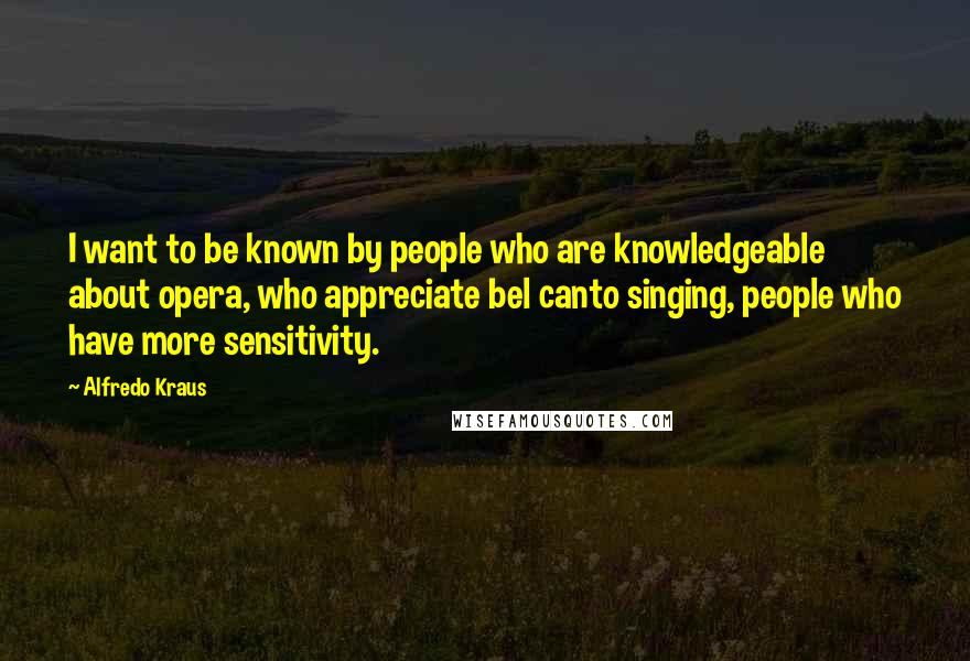 Alfredo Kraus Quotes: I want to be known by people who are knowledgeable about opera, who appreciate bel canto singing, people who have more sensitivity.