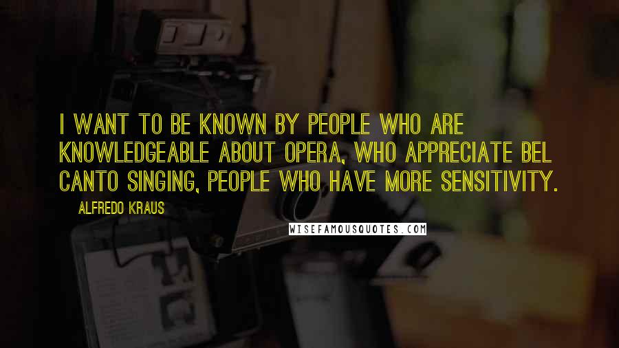 Alfredo Kraus Quotes: I want to be known by people who are knowledgeable about opera, who appreciate bel canto singing, people who have more sensitivity.