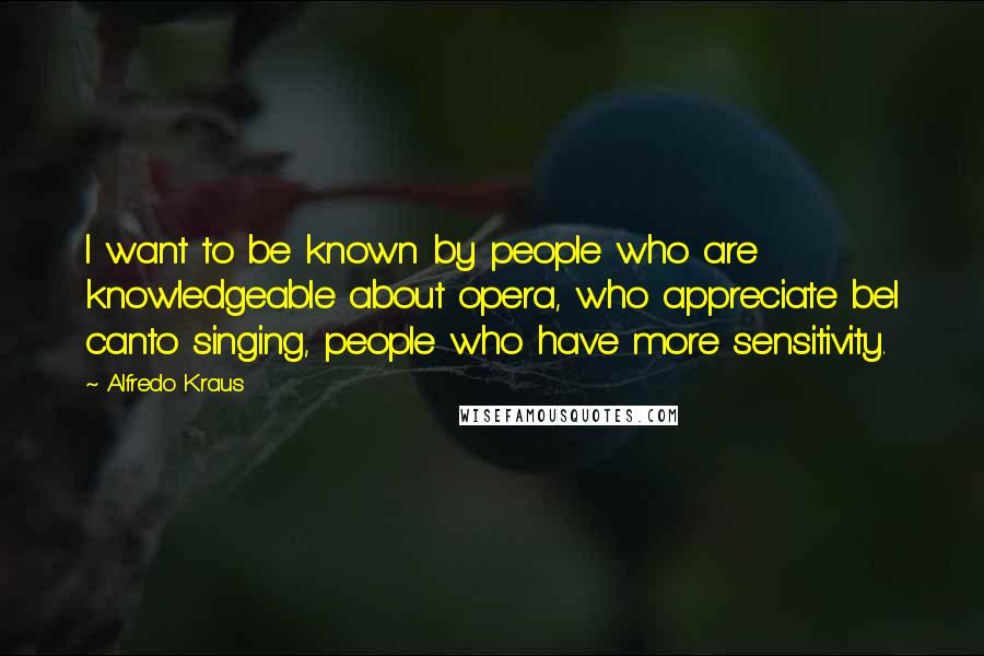 Alfredo Kraus Quotes: I want to be known by people who are knowledgeable about opera, who appreciate bel canto singing, people who have more sensitivity.