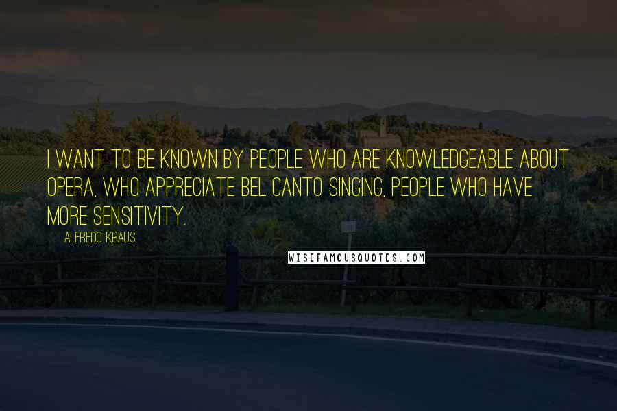 Alfredo Kraus Quotes: I want to be known by people who are knowledgeable about opera, who appreciate bel canto singing, people who have more sensitivity.