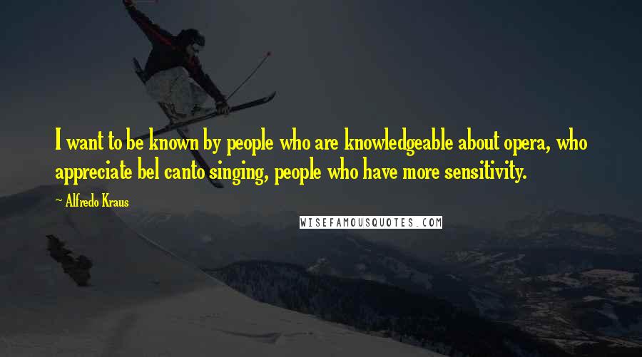 Alfredo Kraus Quotes: I want to be known by people who are knowledgeable about opera, who appreciate bel canto singing, people who have more sensitivity.