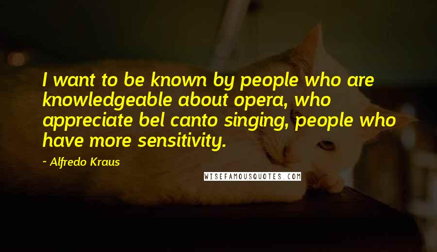 Alfredo Kraus Quotes: I want to be known by people who are knowledgeable about opera, who appreciate bel canto singing, people who have more sensitivity.
