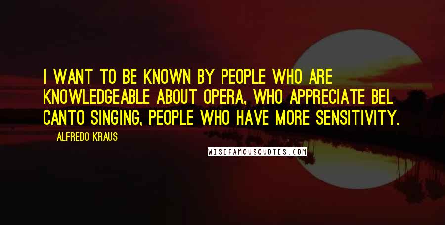 Alfredo Kraus Quotes: I want to be known by people who are knowledgeable about opera, who appreciate bel canto singing, people who have more sensitivity.