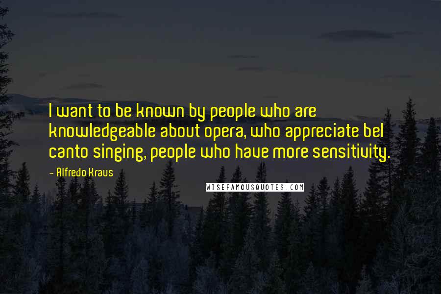 Alfredo Kraus Quotes: I want to be known by people who are knowledgeable about opera, who appreciate bel canto singing, people who have more sensitivity.