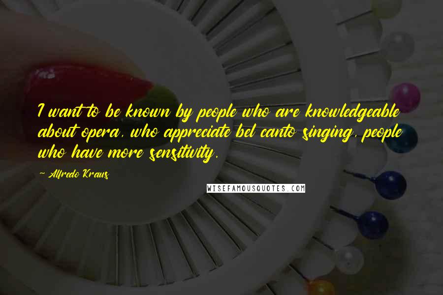 Alfredo Kraus Quotes: I want to be known by people who are knowledgeable about opera, who appreciate bel canto singing, people who have more sensitivity.