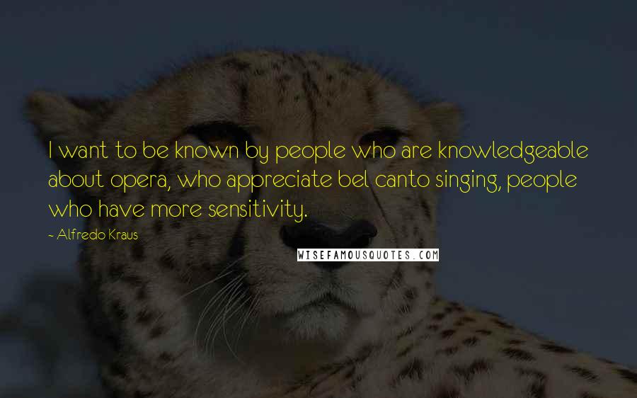 Alfredo Kraus Quotes: I want to be known by people who are knowledgeable about opera, who appreciate bel canto singing, people who have more sensitivity.