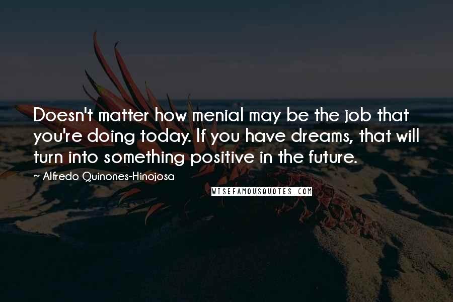 Alfredo Quinones-Hinojosa Quotes: Doesn't matter how menial may be the job that you're doing today. If you have dreams, that will turn into something positive in the future.
