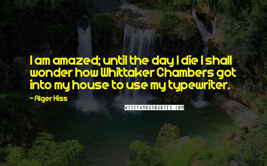 Alger Hiss Quotes: I am amazed; until the day I die I shall wonder how Whittaker Chambers got into my house to use my typewriter.