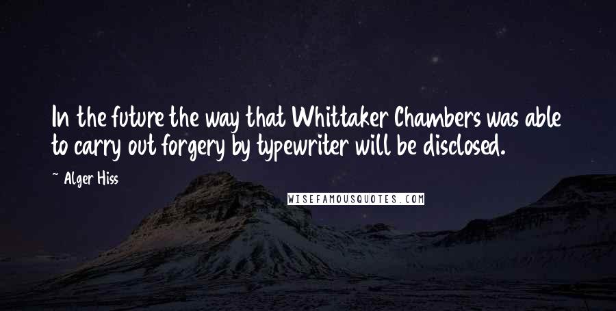 Alger Hiss Quotes: In the future the way that Whittaker Chambers was able to carry out forgery by typewriter will be disclosed.