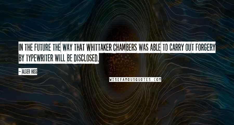 Alger Hiss Quotes: In the future the way that Whittaker Chambers was able to carry out forgery by typewriter will be disclosed.