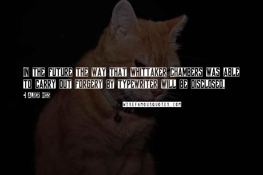 Alger Hiss Quotes: In the future the way that Whittaker Chambers was able to carry out forgery by typewriter will be disclosed.