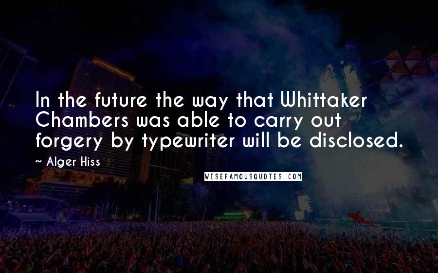 Alger Hiss Quotes: In the future the way that Whittaker Chambers was able to carry out forgery by typewriter will be disclosed.