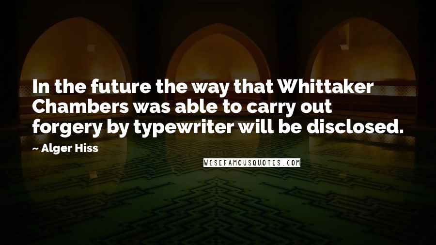 Alger Hiss Quotes: In the future the way that Whittaker Chambers was able to carry out forgery by typewriter will be disclosed.