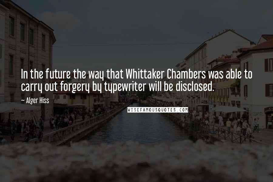 Alger Hiss Quotes: In the future the way that Whittaker Chambers was able to carry out forgery by typewriter will be disclosed.