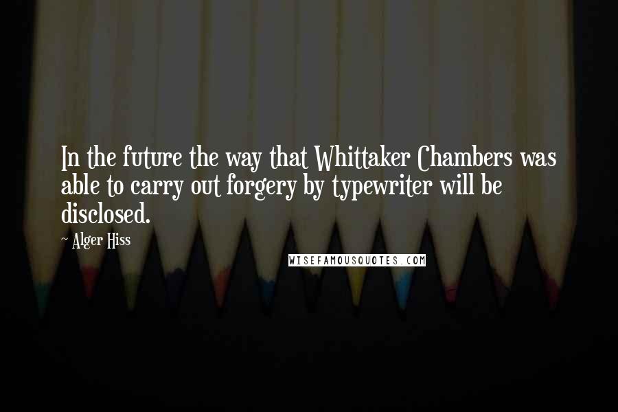 Alger Hiss Quotes: In the future the way that Whittaker Chambers was able to carry out forgery by typewriter will be disclosed.