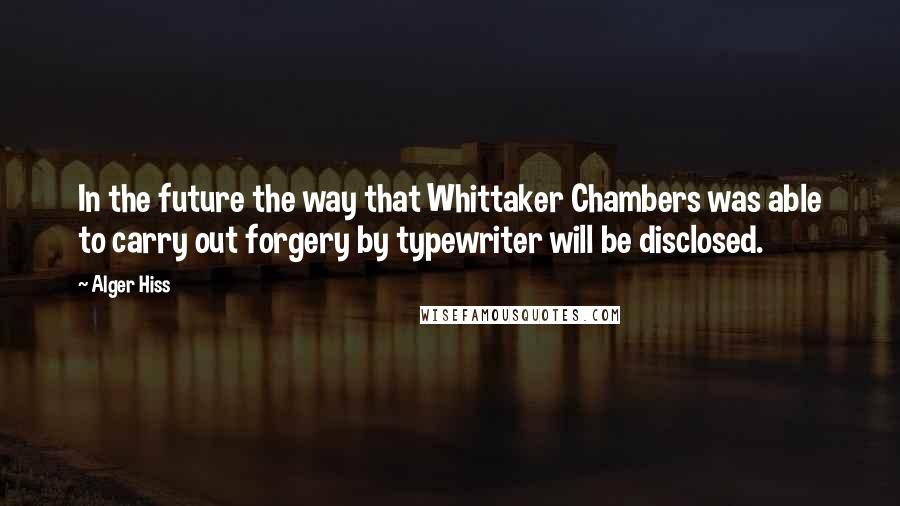 Alger Hiss Quotes: In the future the way that Whittaker Chambers was able to carry out forgery by typewriter will be disclosed.