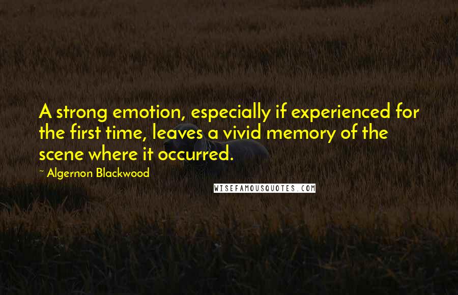 Algernon Blackwood Quotes: A strong emotion, especially if experienced for the first time, leaves a vivid memory of the scene where it occurred.