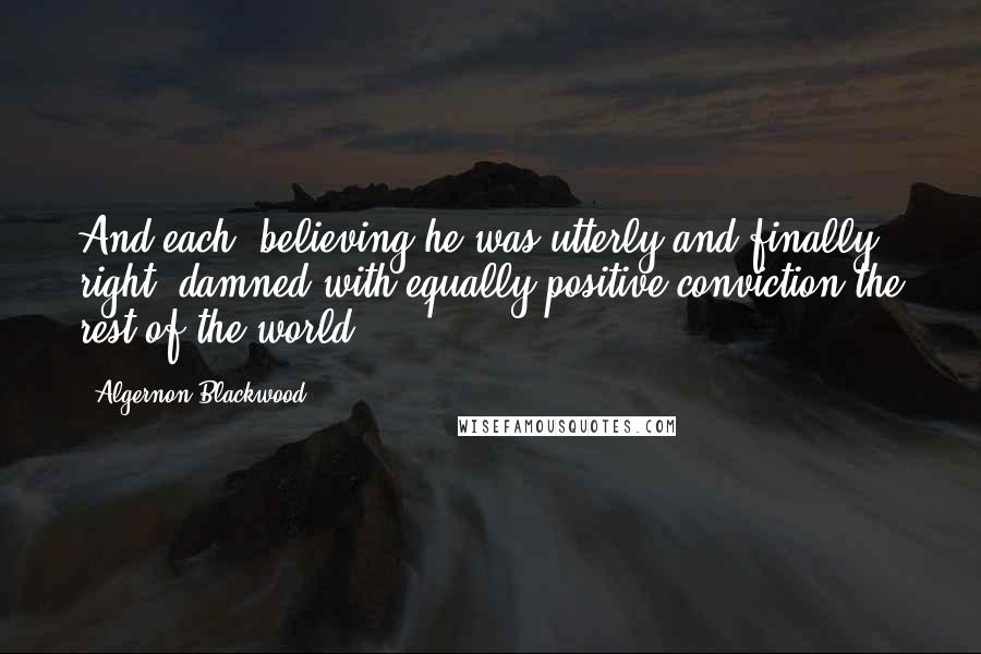 Algernon Blackwood Quotes: And each, believing he was utterly and finally right, damned with equally positive conviction the rest of the world.