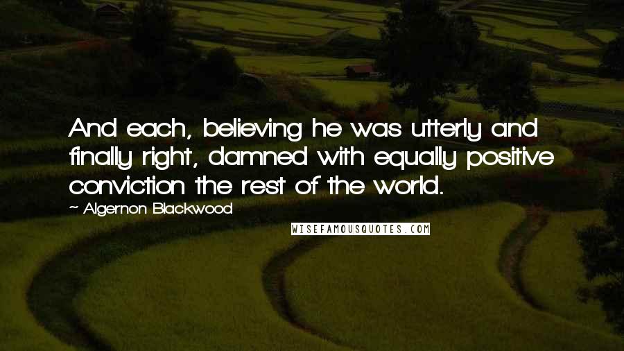 Algernon Blackwood Quotes: And each, believing he was utterly and finally right, damned with equally positive conviction the rest of the world.