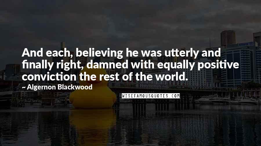 Algernon Blackwood Quotes: And each, believing he was utterly and finally right, damned with equally positive conviction the rest of the world.