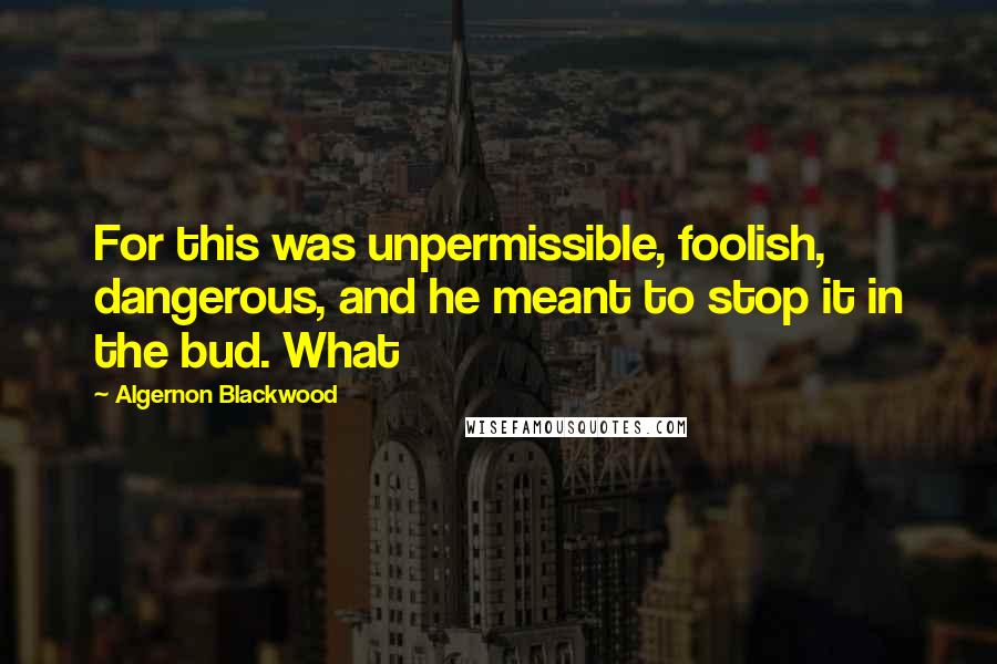 Algernon Blackwood Quotes: For this was unpermissible, foolish, dangerous, and he meant to stop it in the bud. What