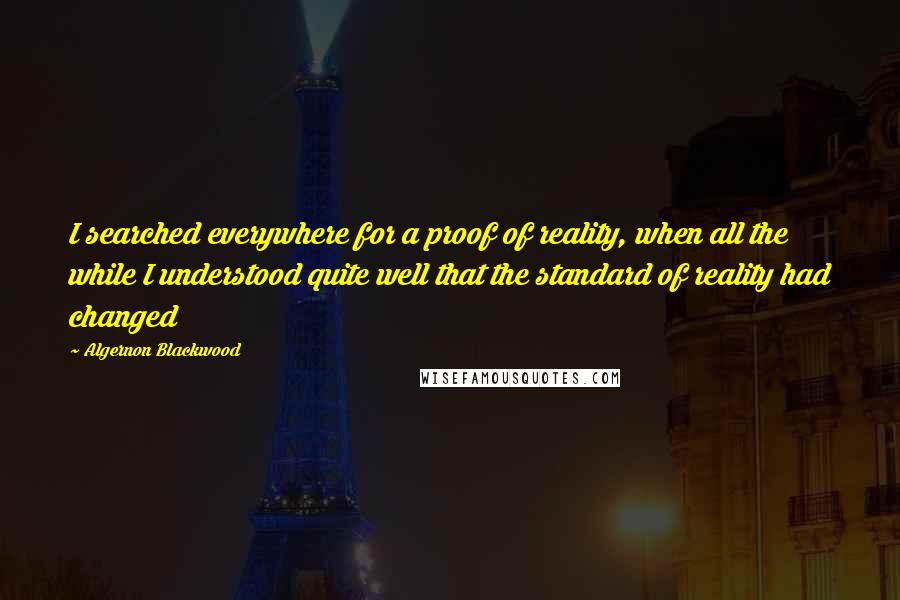 Algernon Blackwood Quotes: I searched everywhere for a proof of reality, when all the while I understood quite well that the standard of reality had changed