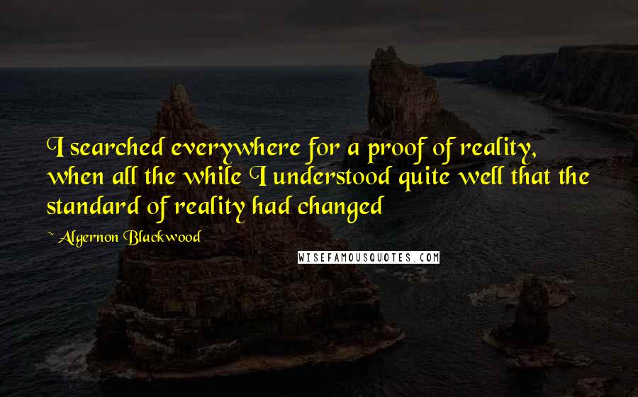 Algernon Blackwood Quotes: I searched everywhere for a proof of reality, when all the while I understood quite well that the standard of reality had changed