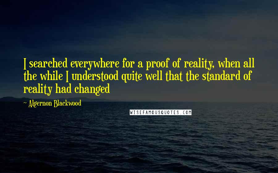 Algernon Blackwood Quotes: I searched everywhere for a proof of reality, when all the while I understood quite well that the standard of reality had changed