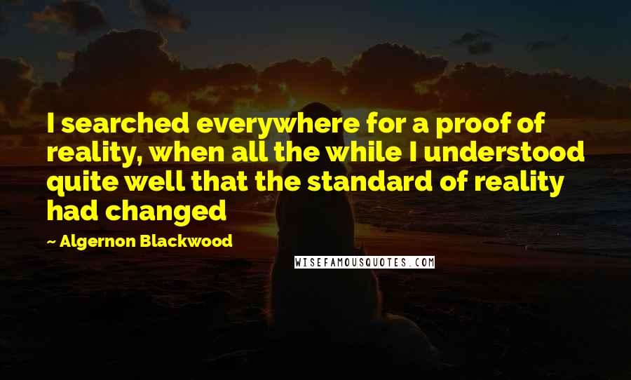 Algernon Blackwood Quotes: I searched everywhere for a proof of reality, when all the while I understood quite well that the standard of reality had changed