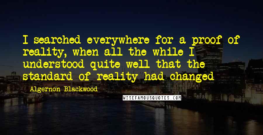Algernon Blackwood Quotes: I searched everywhere for a proof of reality, when all the while I understood quite well that the standard of reality had changed
