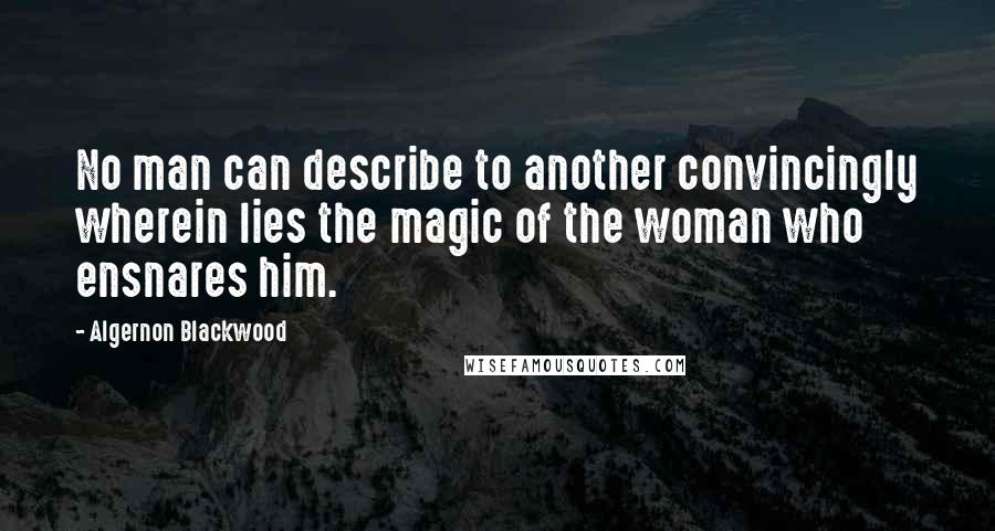Algernon Blackwood Quotes: No man can describe to another convincingly wherein lies the magic of the woman who ensnares him.