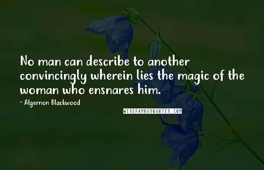 Algernon Blackwood Quotes: No man can describe to another convincingly wherein lies the magic of the woman who ensnares him.