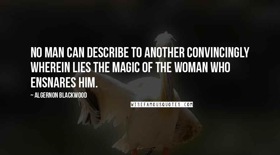 Algernon Blackwood Quotes: No man can describe to another convincingly wherein lies the magic of the woman who ensnares him.