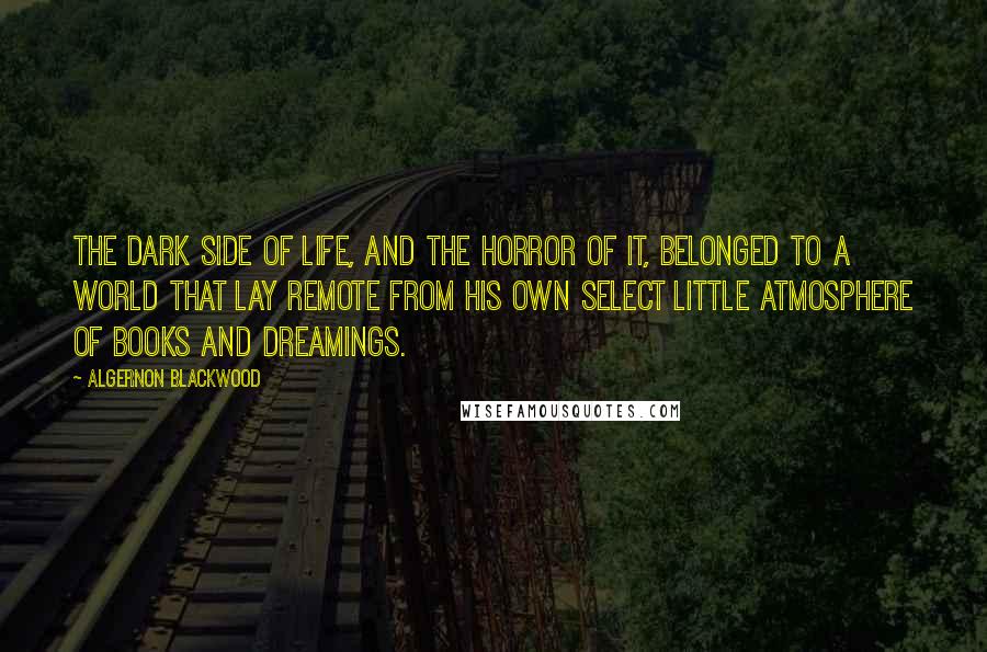 Algernon Blackwood Quotes: The dark side of life, and the horror of it, belonged to a world that lay remote from his own select little atmosphere of books and dreamings.