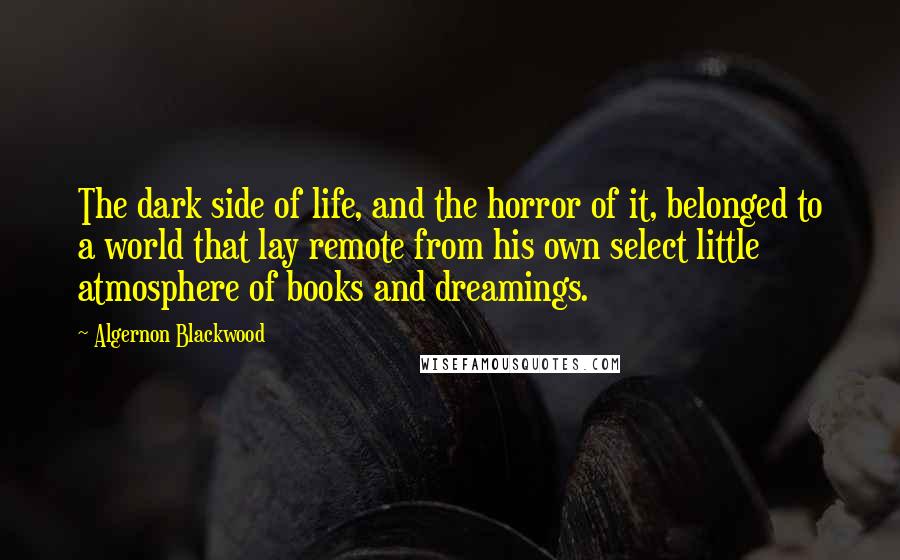 Algernon Blackwood Quotes: The dark side of life, and the horror of it, belonged to a world that lay remote from his own select little atmosphere of books and dreamings.