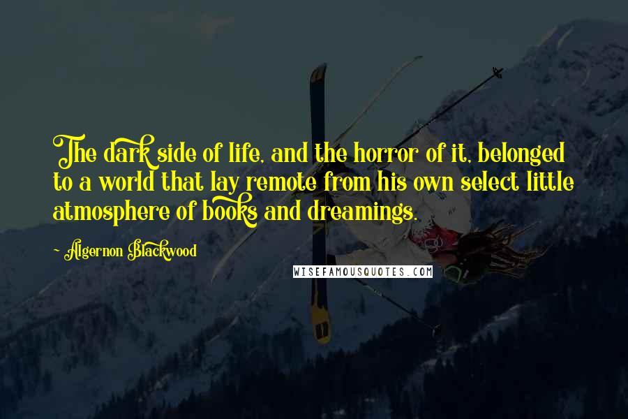 Algernon Blackwood Quotes: The dark side of life, and the horror of it, belonged to a world that lay remote from his own select little atmosphere of books and dreamings.