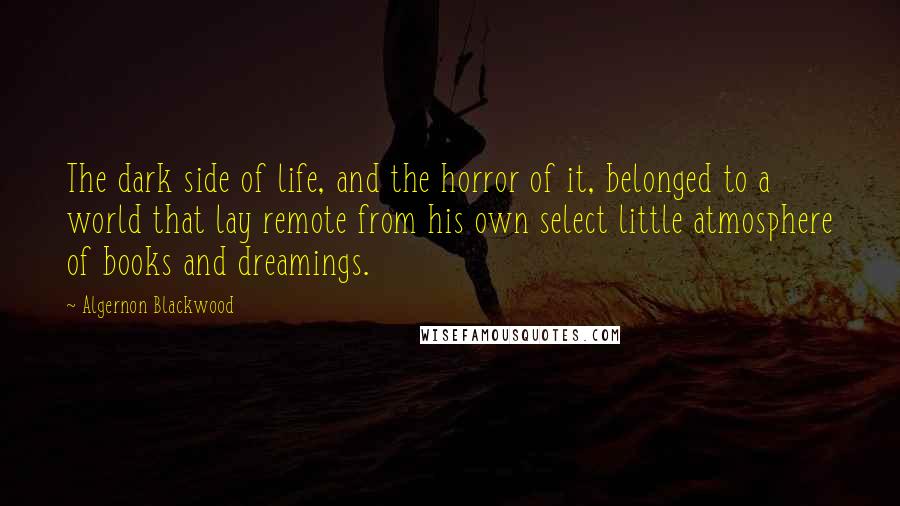 Algernon Blackwood Quotes: The dark side of life, and the horror of it, belonged to a world that lay remote from his own select little atmosphere of books and dreamings.