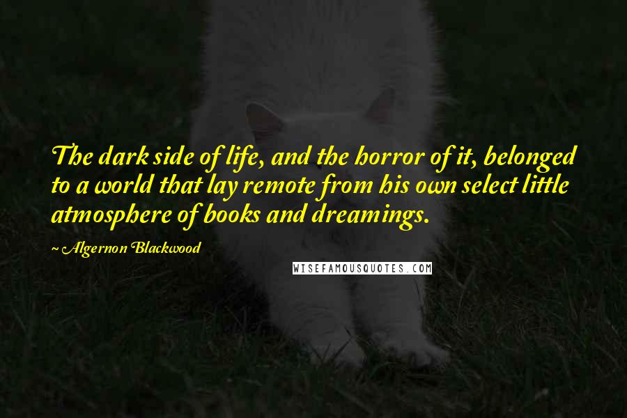Algernon Blackwood Quotes: The dark side of life, and the horror of it, belonged to a world that lay remote from his own select little atmosphere of books and dreamings.