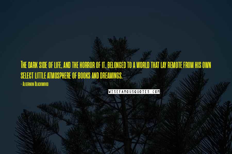 Algernon Blackwood Quotes: The dark side of life, and the horror of it, belonged to a world that lay remote from his own select little atmosphere of books and dreamings.