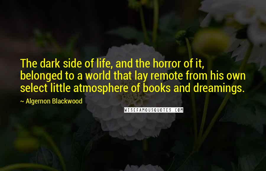 Algernon Blackwood Quotes: The dark side of life, and the horror of it, belonged to a world that lay remote from his own select little atmosphere of books and dreamings.